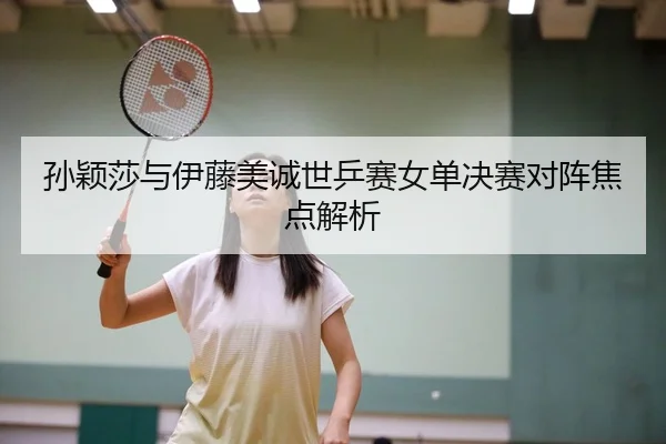 孙颖莎与伊藤美诚世乒赛女单决赛对阵焦点解析