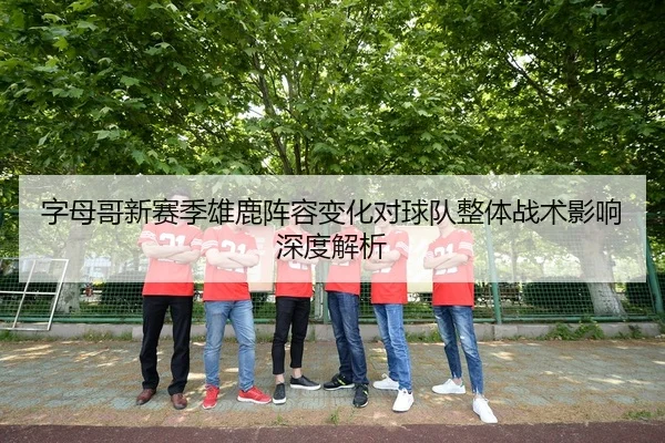 字母哥新赛季雄鹿阵容变化对球队整体战术影响深度解析 - jiuyou